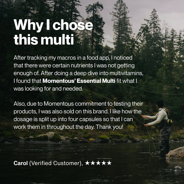Why I chose this multi. After tracking my macros in a food app, I noticed that there were certain nutrients I was not getting enough of. After doing a deep dive into multivitamins, I found that Momentous’ Essential Multi fit what I was looking for and needed. Also, due to Momentous commitment to testing their products, I was also sold on this brand. I like how the dosage is split up into four capsules so that I can work them in throughout the day. Thank you! Image shows a person fly fishing in a